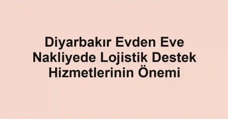 Diyarbakır Evden Eve Nakliyede Lojistik Destek Hizmetlerinin Önemi