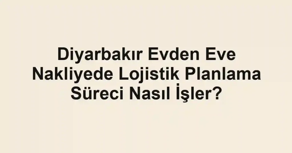 Diyarbakır Evden Eve Nakliyede Lojistik Planlama Süreci Nasıl İşler?