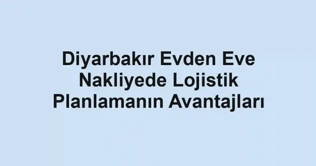 Diyarbakır Evden Eve Nakliyede Lojistik Planlamanın Avantajları