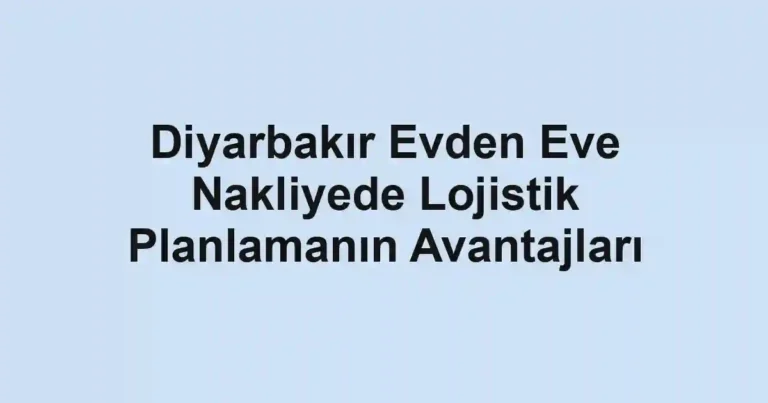 Diyarbakır Evden Eve Nakliyede Lojistik Planlamanın Avantajları