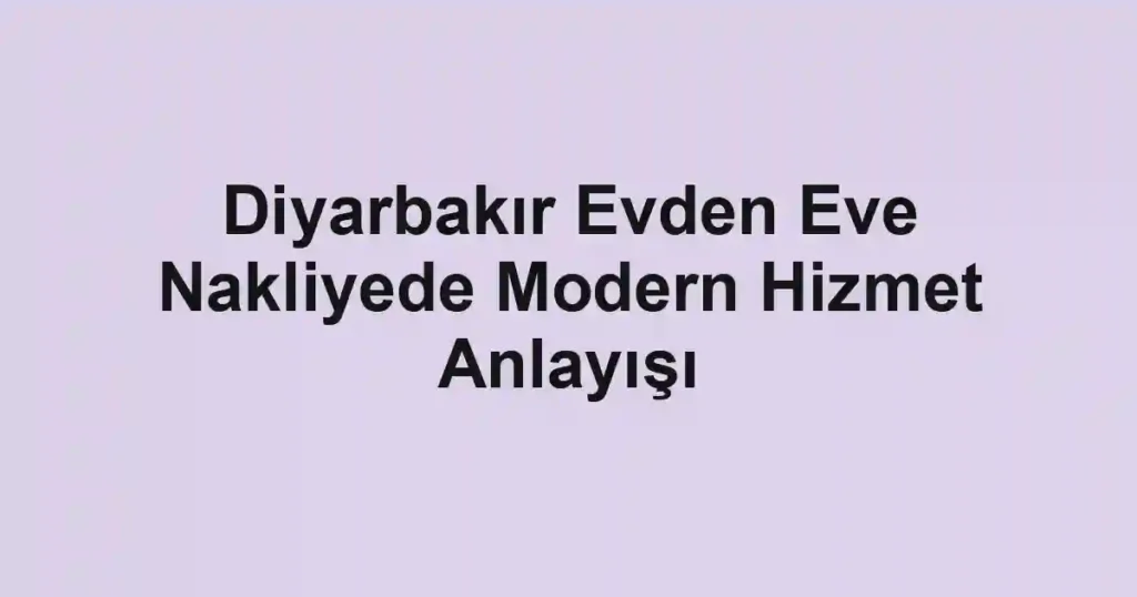 Diyarbakır Evden Eve Nakliyede Modern Hizmet Anlayışı