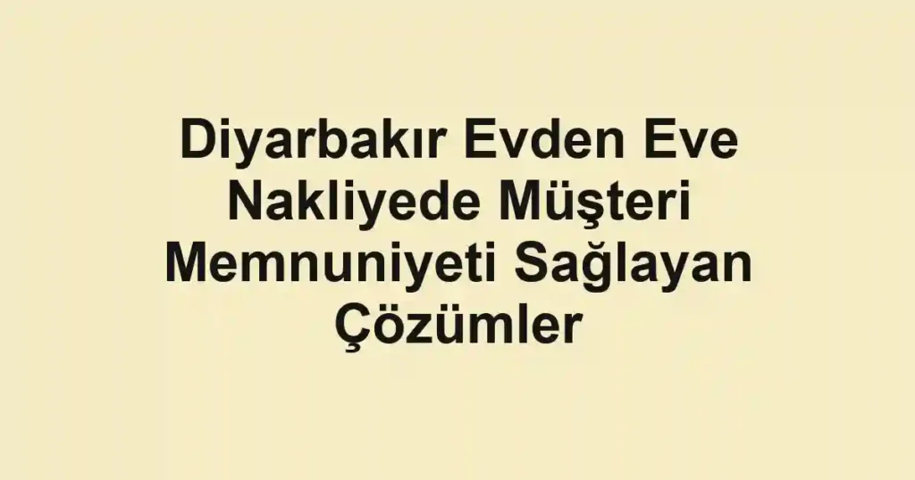 Diyarbakır Evden Eve Nakliyede Müşteri Memnuniyeti Sağlayan Çözümler