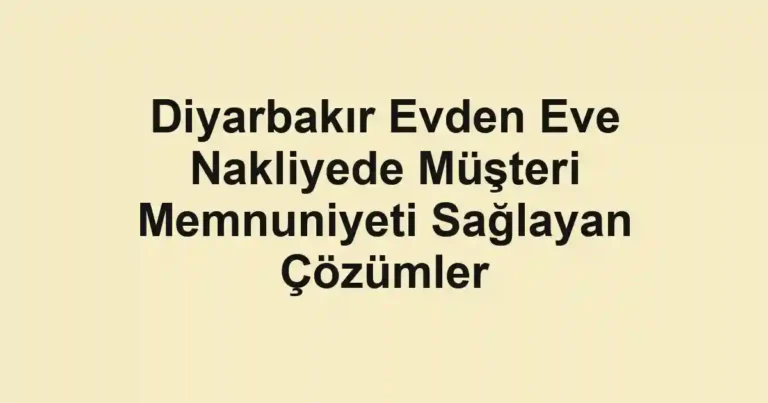 Diyarbakır Evden Eve Nakliyede Müşteri Memnuniyeti Sağlayan Çözümler