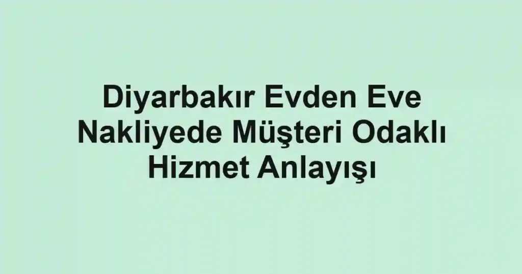 Diyarbakır Evden Eve Nakliyede Müşteri Odaklı Hizmet Anlayışı