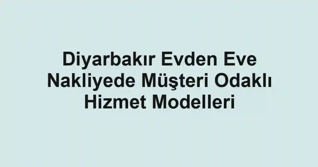 Diyarbakır Evden Eve Nakliyede Müşteri Odaklı Hizmet Modelleri