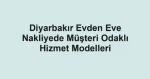 Diyarbakır Evden Eve Nakliyede Müşteri Odaklı Hizmet Modelleri