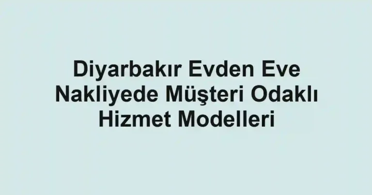 Diyarbakır Evden Eve Nakliyede Müşteri Odaklı Hizmet Modelleri