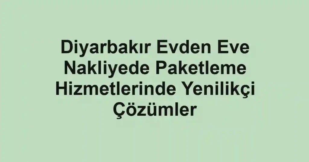 Diyarbakır Evden Eve Nakliyede Paketleme Hizmetlerinde Yenilikçi Çözümler