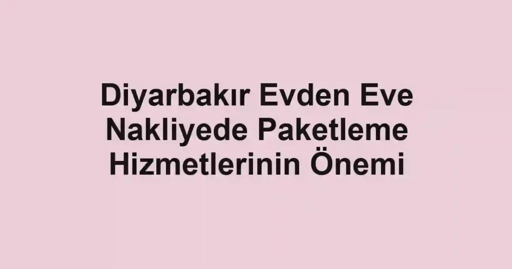 Diyarbakır Evden Eve Nakliyede Paketleme Hizmetlerinin Önemi