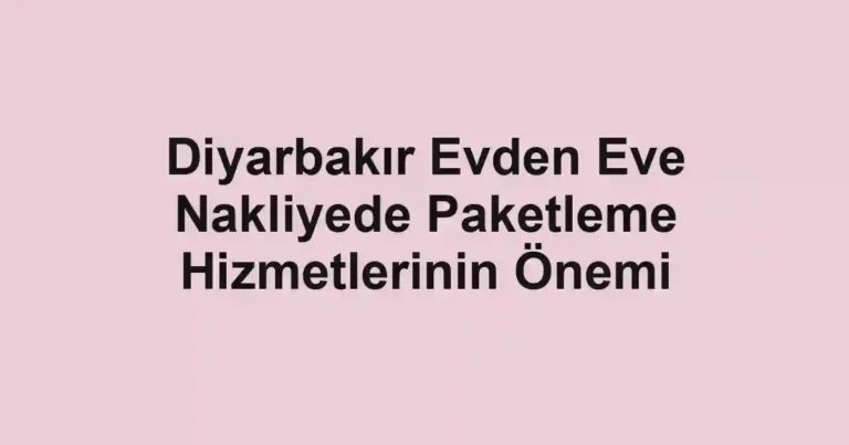 Diyarbakır Evden Eve Nakliyede Paketleme Hizmetlerinin Önemi
