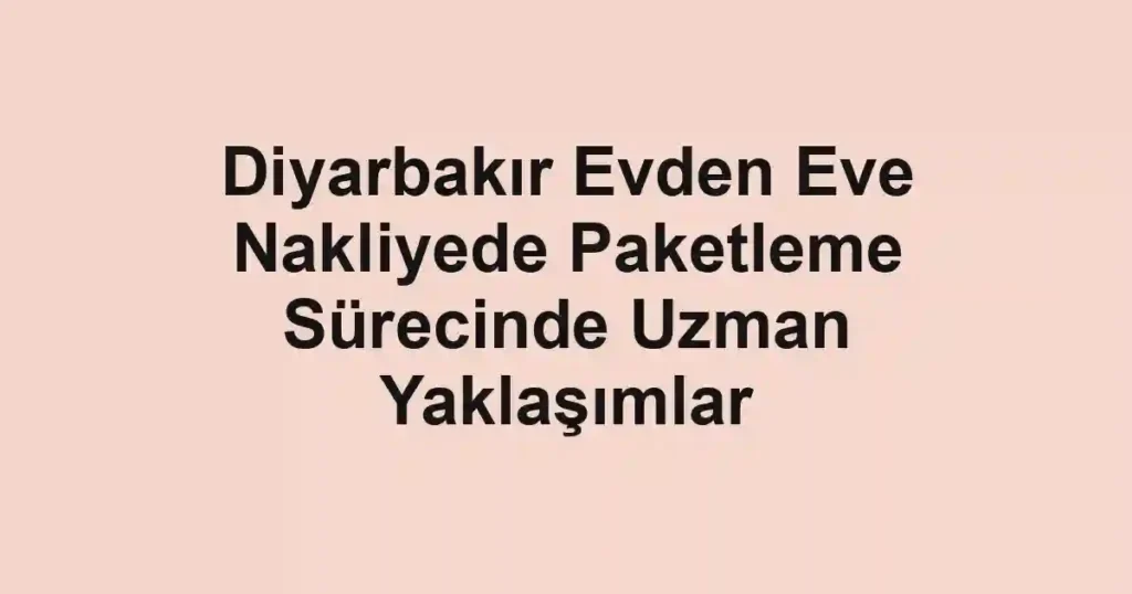 Diyarbakır Evden Eve Nakliyede Paketleme Sürecinde Uzman Yaklaşımlar