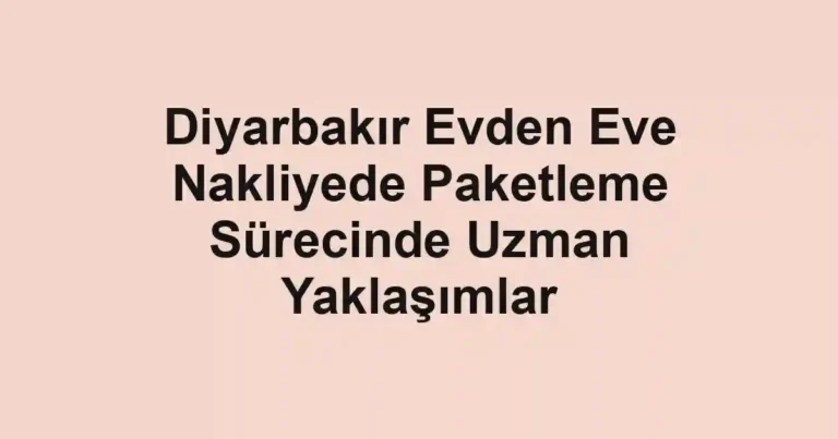 Diyarbakır Evden Eve Nakliyede Paketleme Sürecinde Uzman Yaklaşımlar