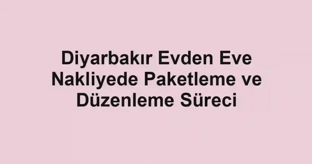 Diyarbakır Evden Eve Nakliyede Paketleme ve Düzenleme Süreci