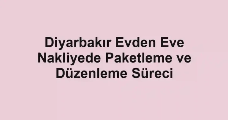 Diyarbakır Evden Eve Nakliyede Paketleme ve Düzenleme Süreci