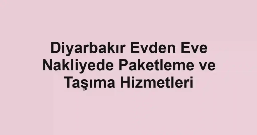 Diyarbakır Evden Eve Nakliyede Paketleme ve Taşıma Hizmetleri