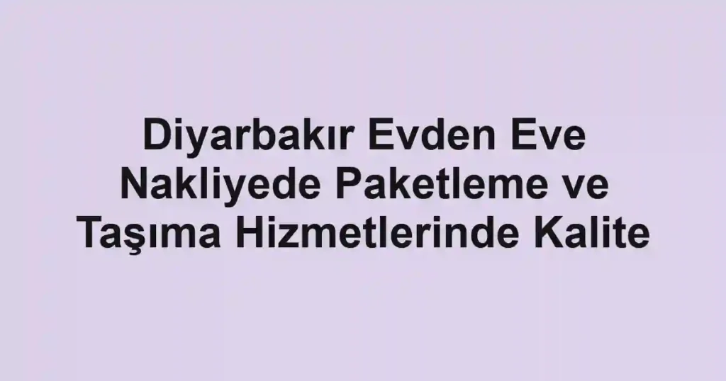 Diyarbakır Evden Eve Nakliyede Paketleme ve Taşıma Hizmetlerinde Kalite