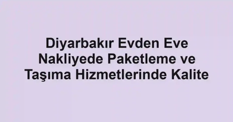 Diyarbakır Evden Eve Nakliyede Paketleme ve Taşıma Hizmetlerinde Kalite