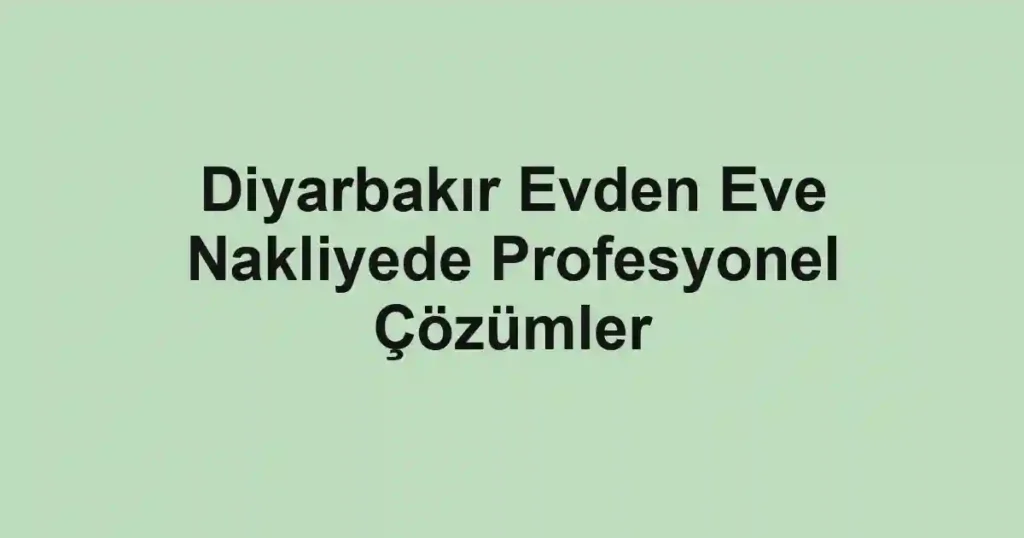 Diyarbakır Evden Eve Nakliyede Profesyonel Çözümler