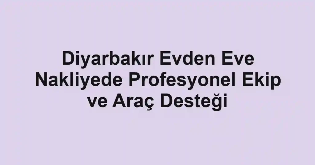 Diyarbakır Evden Eve Nakliyede Profesyonel Ekip ve Araç Desteği