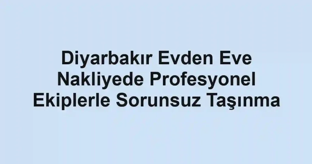 Diyarbakır Evden Eve Nakliyede Profesyonel Ekiplerle Sorunsuz Taşınma