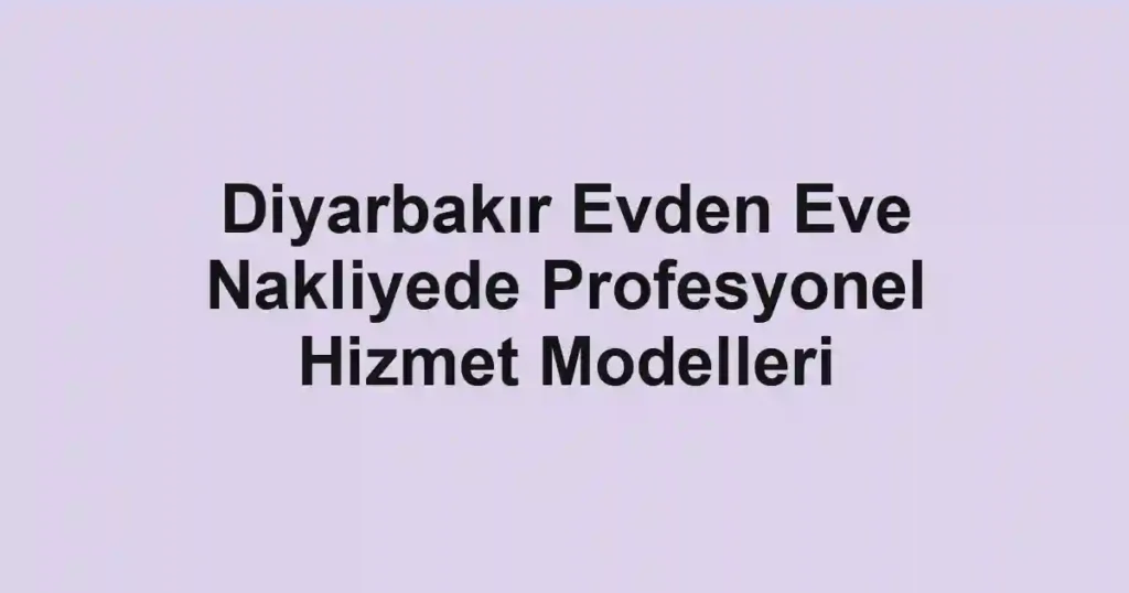 Diyarbakır Evden Eve Nakliyede Profesyonel Hizmet Modelleri