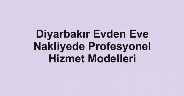 Diyarbakır Evden Eve Nakliyede Profesyonel Hizmet Modelleri