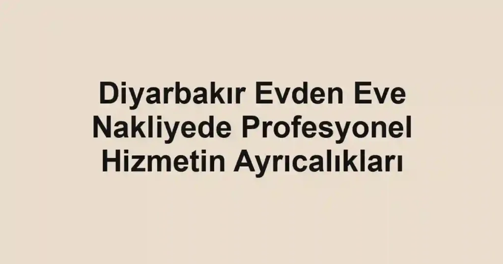 Diyarbakır Evden Eve Nakliyede Profesyonel Hizmetin Ayrıcalıkları