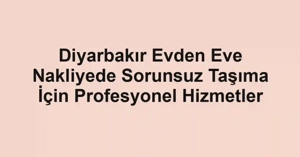 Diyarbakır Evden Eve Nakliyede Sorunsuz Taşıma İçin Profesyonel Hizmetler