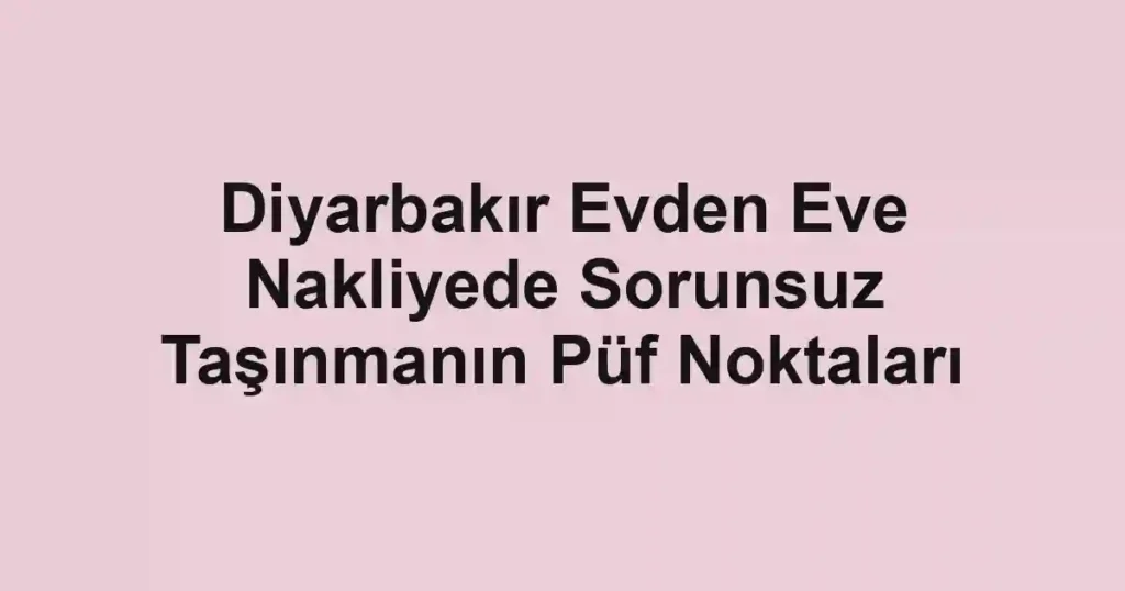 Diyarbakır Evden Eve Nakliyede Sorunsuz Taşınmanın Püf Noktaları