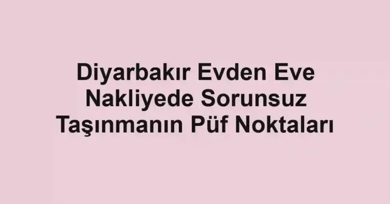 Diyarbakır Evden Eve Nakliyede Sorunsuz Taşınmanın Püf Noktaları