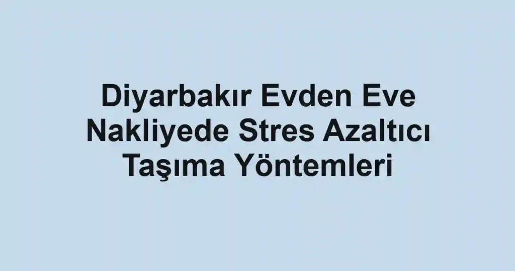 Diyarbakır Evden Eve Nakliyede Stres Azaltıcı Taşıma Yöntemleri