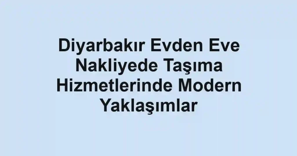 Diyarbakır Evden Eve Nakliyede Taşıma Hizmetlerinde Modern Yaklaşımlar