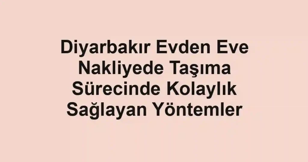 Diyarbakır Evden Eve Nakliyede Taşıma Sürecinde Kolaylık Sağlayan Yöntemler