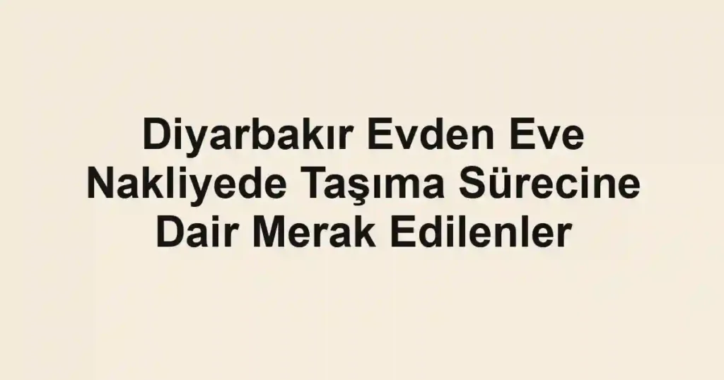 Diyarbakır Evden Eve Nakliyede Taşıma Sürecine Dair Merak Edilenler