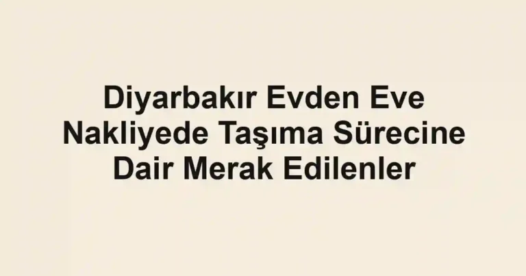 Diyarbakır Evden Eve Nakliyede Taşıma Sürecine Dair Merak Edilenler