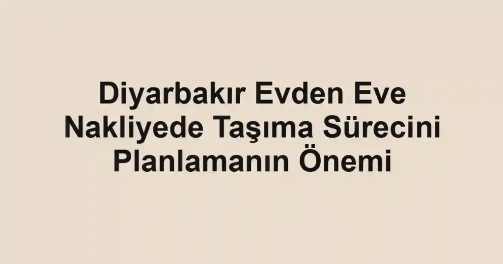 Diyarbakır Evden Eve Nakliyede Taşıma Sürecini Planlamanın Önemi