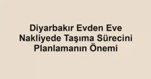 Diyarbakır Evden Eve Nakliyede Taşıma Sürecini Planlamanın Önemi