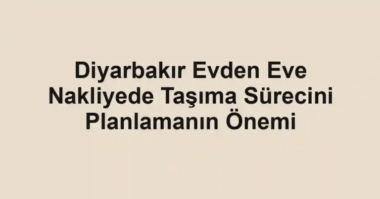 Diyarbakır Evden Eve Nakliyede Taşıma Sürecini Planlamanın Önemi