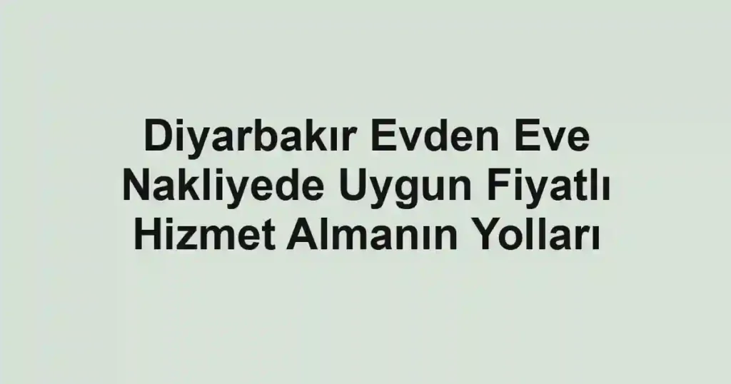 Diyarbakır Evden Eve Nakliyede Uygun Fiyatlı Hizmet Almanın Yolları
