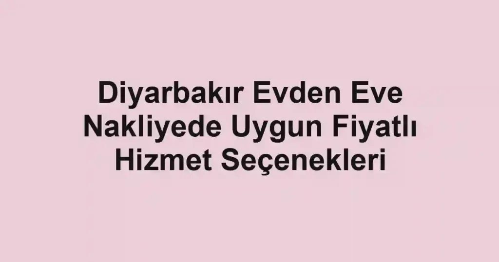 Diyarbakır Evden Eve Nakliyede Uygun Fiyatlı Hizmet Seçenekleri