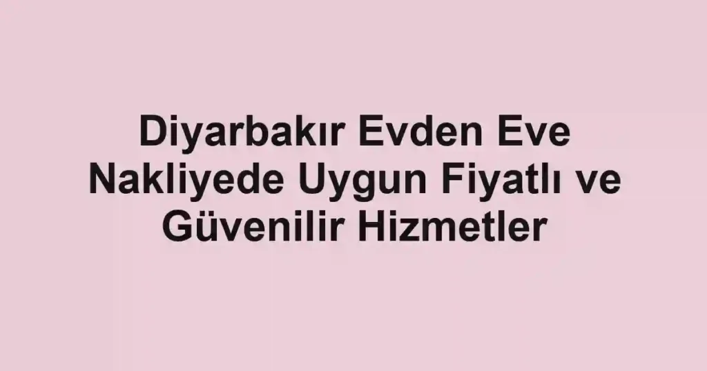 Diyarbakır Evden Eve Nakliyede Uygun Fiyatlı ve Güvenilir Hizmetler
