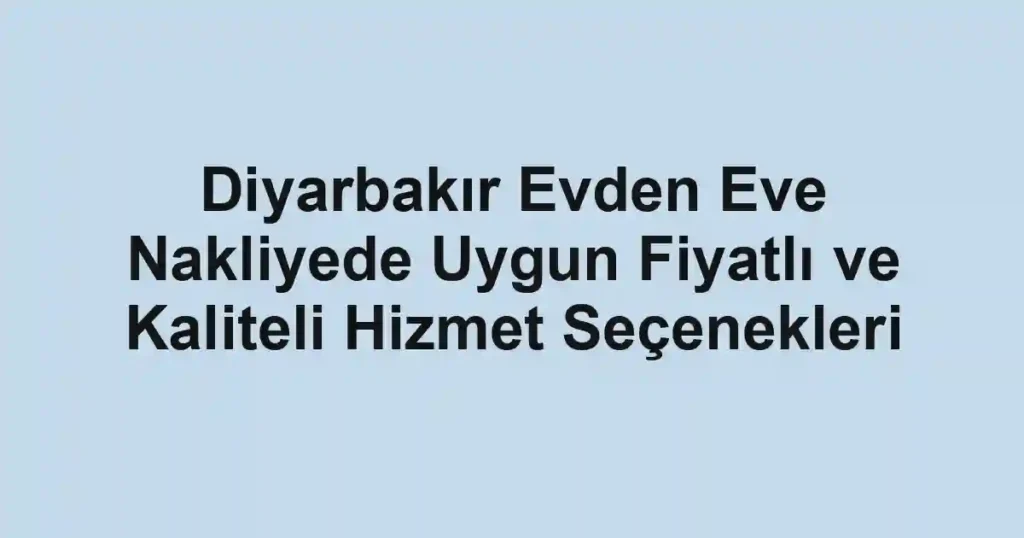 Diyarbakır Evden Eve Nakliyede Uygun Fiyatlı ve Kaliteli Hizmet Seçenekleri
