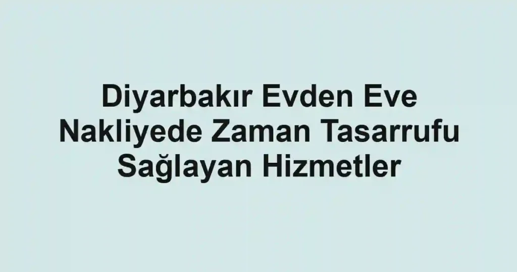 Diyarbakır Evden Eve Nakliyede Zaman Tasarrufu Sağlayan Hizmetler