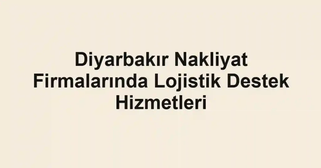 Diyarbakır Nakliyat Firmalarında Lojistik Destek Hizmetleri
