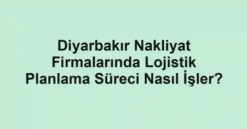 Diyarbakır Nakliyat Firmalarında Lojistik Planlama Süreci Nasıl İşler?