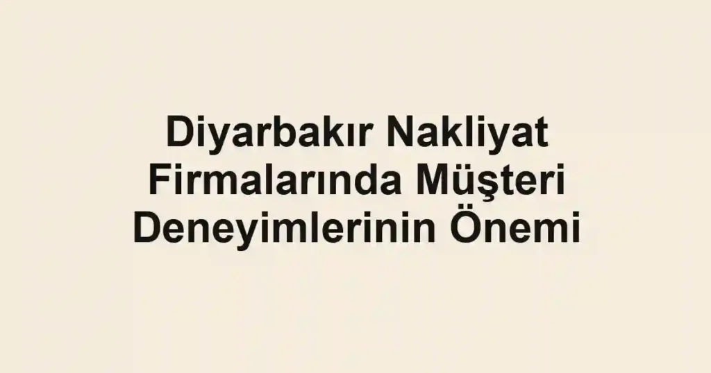 Diyarbakır Nakliyat Firmalarında Müşteri Deneyimlerinin Önemi