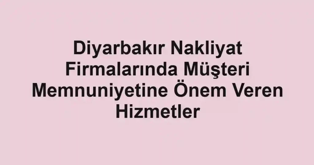 Diyarbakır Nakliyat Firmalarında Müşteri Memnuniyetine Önem Veren Hizmetler