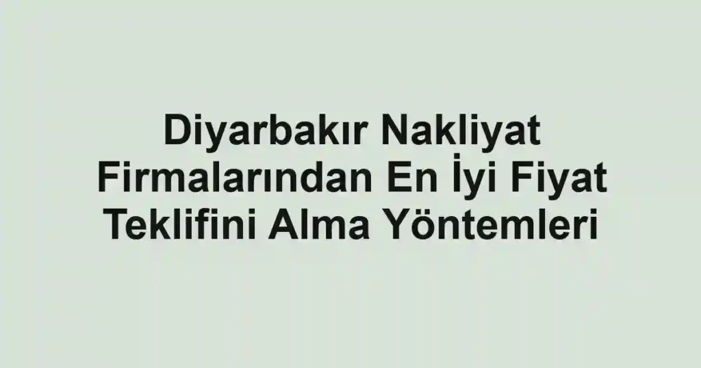 Diyarbakır Nakliyat Firmalarından En İyi Fiyat Teklifini Alma Yöntemleri