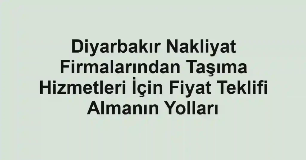 Diyarbakır Nakliyat Firmalarından Taşıma Hizmetleri İçin Fiyat Teklifi Almanın Yolları