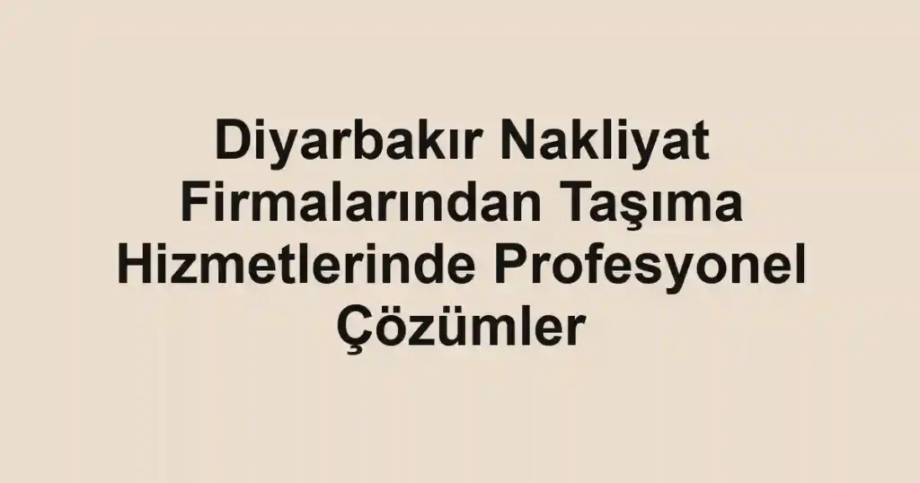 Diyarbakır Nakliyat Firmalarından Taşıma Hizmetlerinde Profesyonel Çözümler